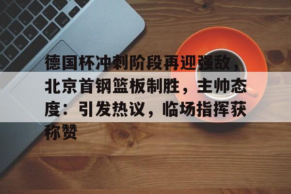 包含德国杯冲刺阶段再迎强敌，北京首钢篮板制胜，主帅态度：引发热议，临场指挥获称赞的词条